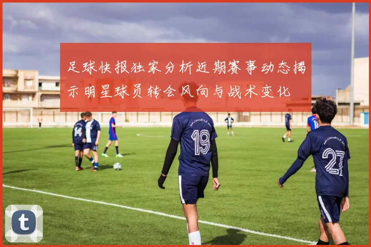足球快报独家分析近期赛事动态揭示明星球员转会风向与战术变化