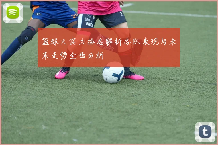 篮球火实力排名解析各队表现与未来走势全面分析